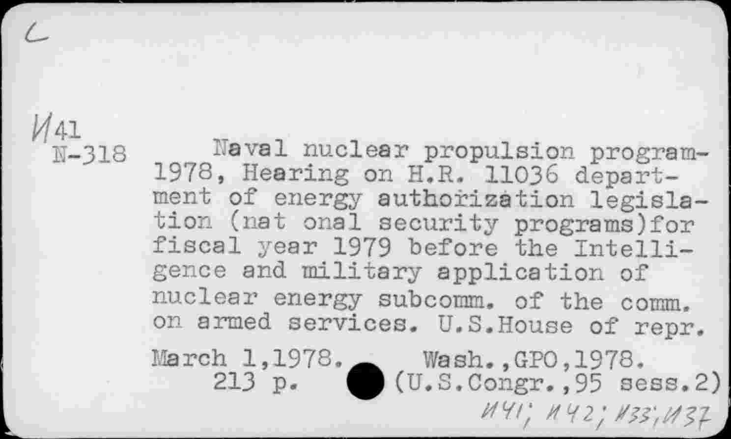 ﻿a/41
N-318
Naval nuclear propulsion program-1978, Hearing on H.R. 11036 department of energy authorization legislation (nat onal security programs)for fiscal year 1979 before the Intelligence and military application of nuclear energy subcomm, of the comm, on armed services. U.S.House of repr. March 1,1978. Wash.,GPO,1978.
213 p. (U.S.Congr.,95 sess.2) Z/7/; HH2'